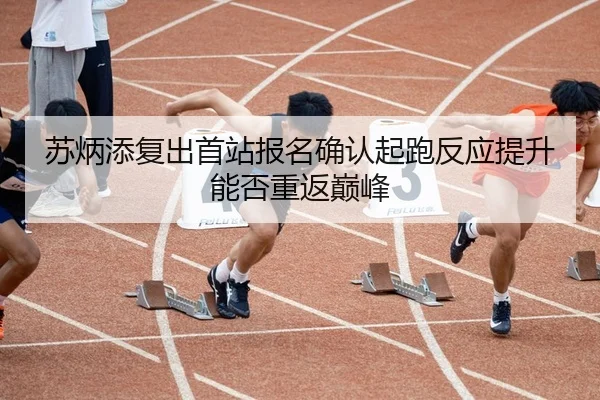 苏炳添复出首站报名确认起跑反应提升能否重返巅峰
