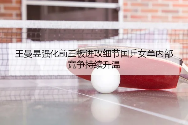 王曼昱强化前三板进攻细节国乒女单内部竞争持续升温