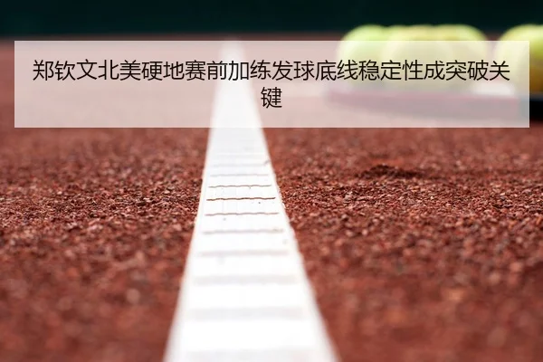 郑钦文北美硬地赛前加练发球底线稳定性成突破关键