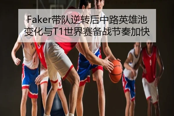 Faker带队逆转后中路英雄池变化与T1世界赛备战节奏加快