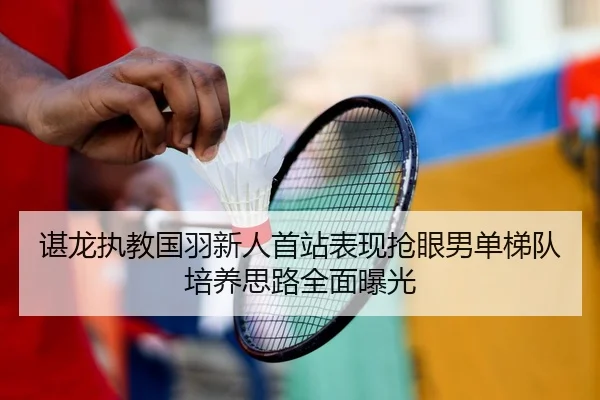 谌龙执教国羽新人首站表现抢眼男单梯队培养思路全面曝光