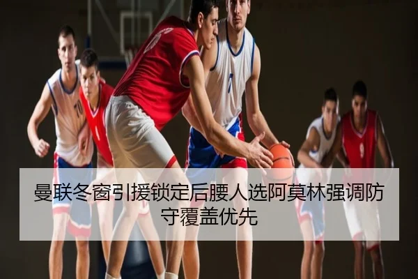 曼联冬窗引援锁定后腰人选阿莫林强调防守覆盖优先