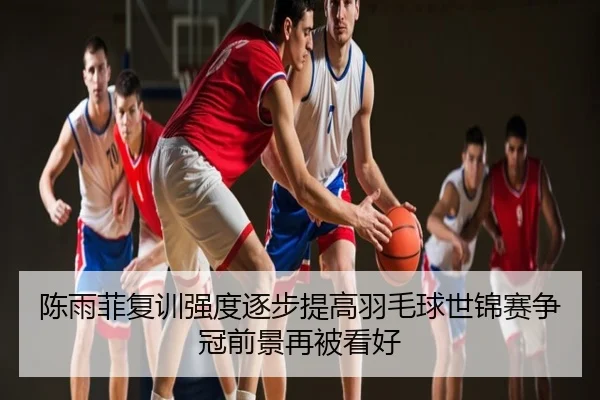 陈雨菲复训强度逐步提高羽毛球世锦赛争冠前景再被看好